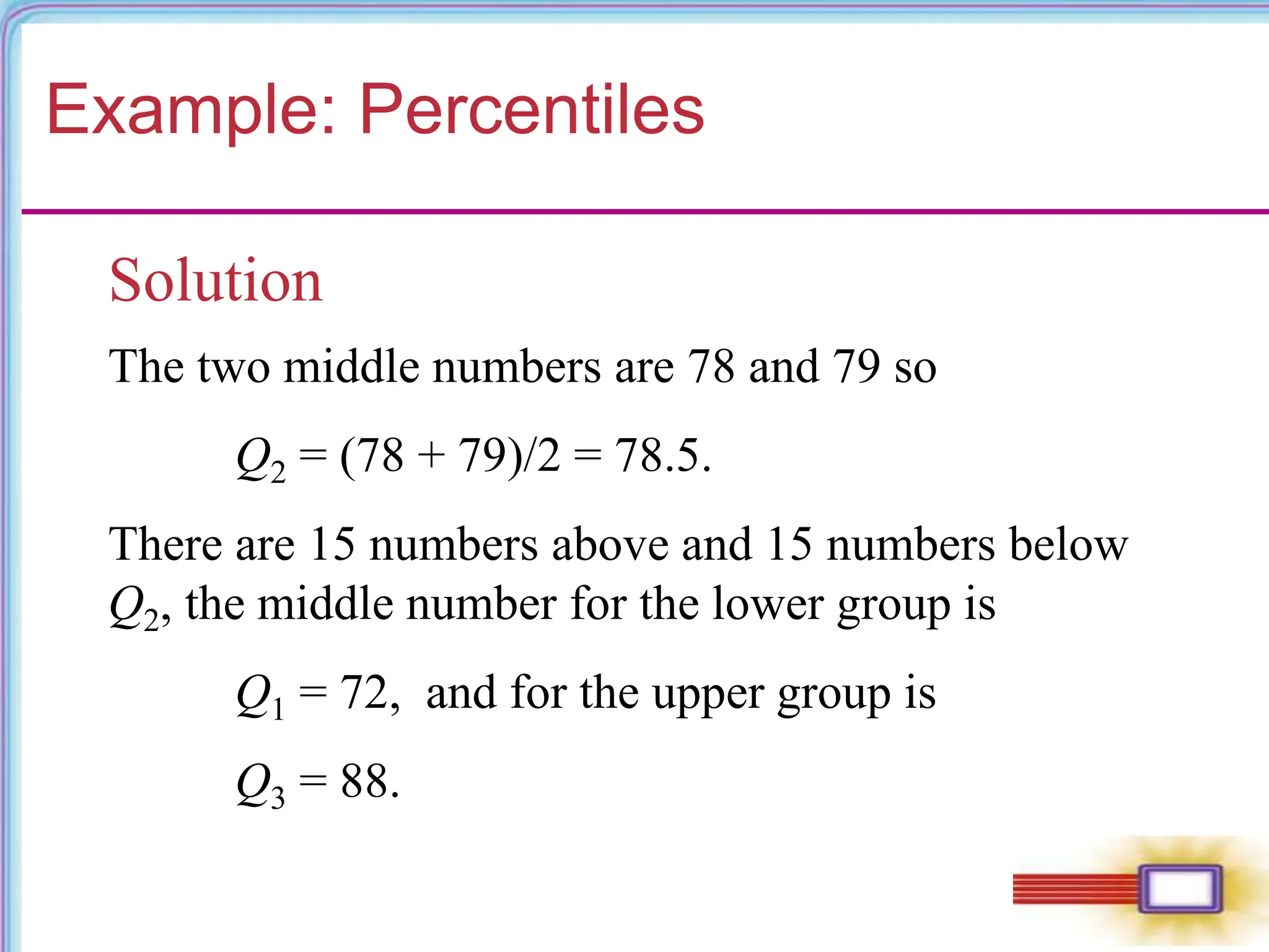 Example: Percentiles
Solution
The two middle numbers are 78 and 79 so
Q2 = (78 + 79)/2 = 78.5.
There are 15 numbers above and 15 numbers below
Q2, the middle number for the lower group is
Q1 = 72, and for the upper group is
Q3 = 88.
 
