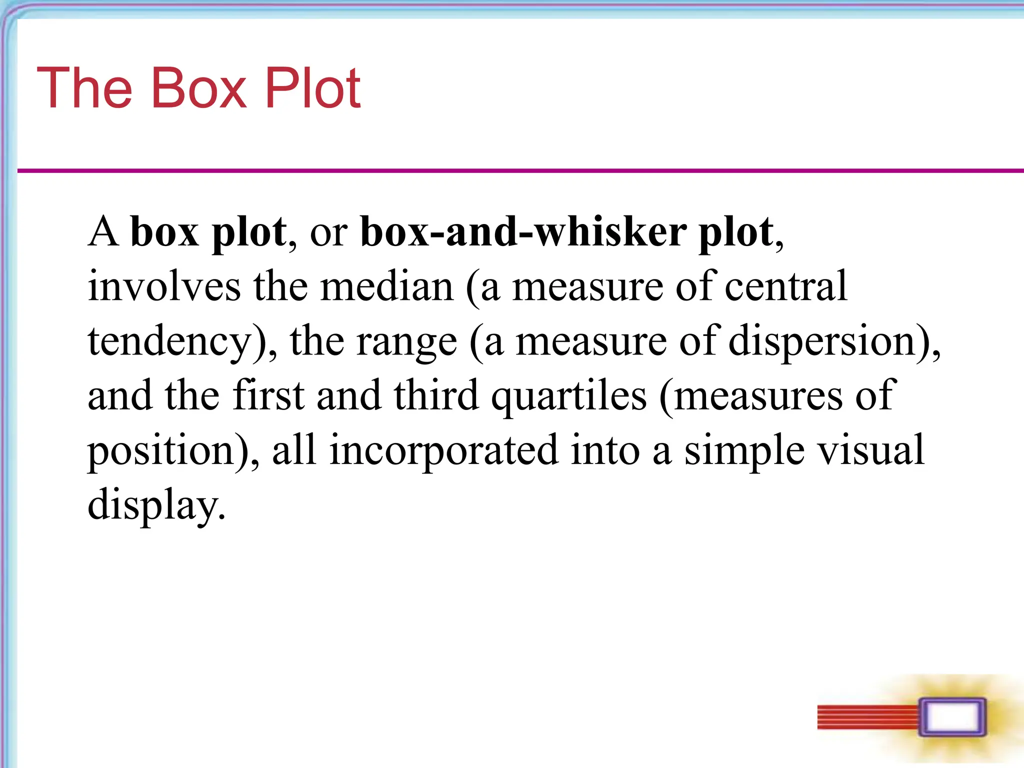The Box Plot
A box plot, or box-and-whisker plot,
involves the median (a measure of central
tendency), the range (a measure of dispersion),
and the first and third quartiles (measures of
position), all incorporated into a simple visual
display.
 