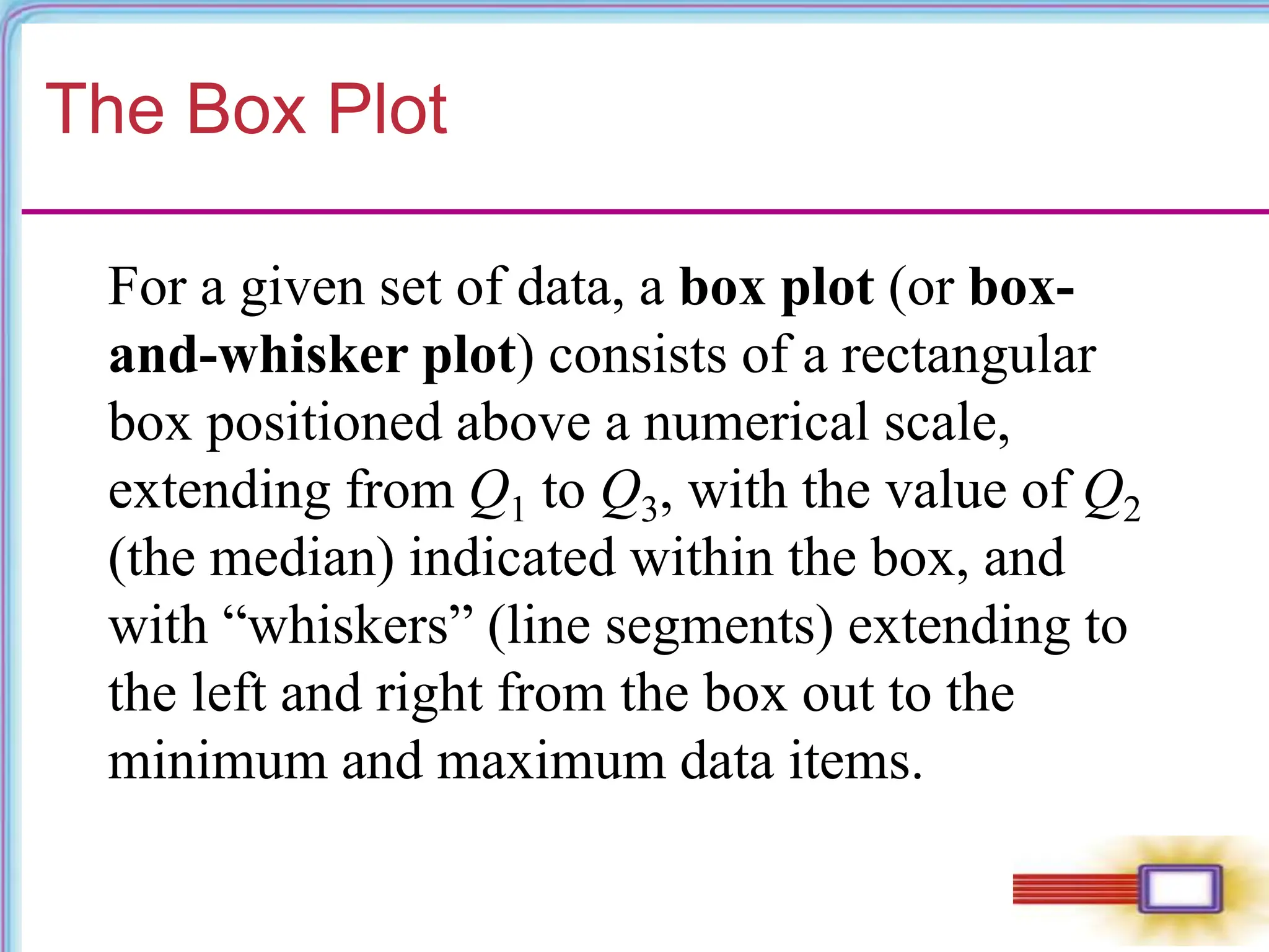 The Box Plot
For a given set of data, a box plot (or box-
and-whisker plot) consists of a rectangular
box positioned above a numerical scale,
extending from Q1 to Q3, with the value of Q2
(the median) indicated within the box, and
with “whiskers” (line segments) extending to
the left and right from the box out to the
minimum and maximum data items.
 