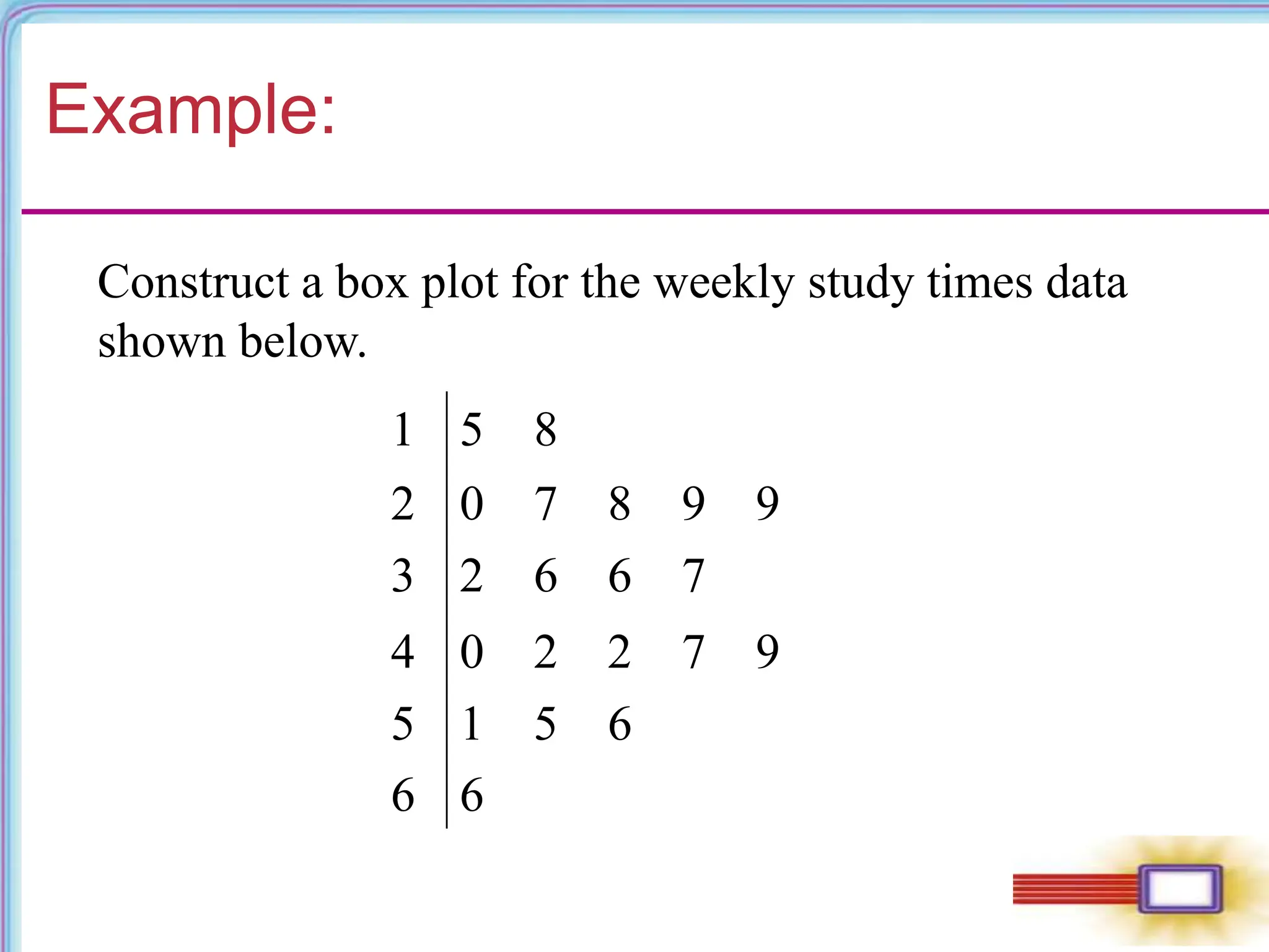 Example:
1 5 8
2 0 7 8 9 9
3 2 6 6 7
4 0 2 2 7 9
5
6
1 5 6
6
Construct a box plot for the weekly study times data
shown below.
 