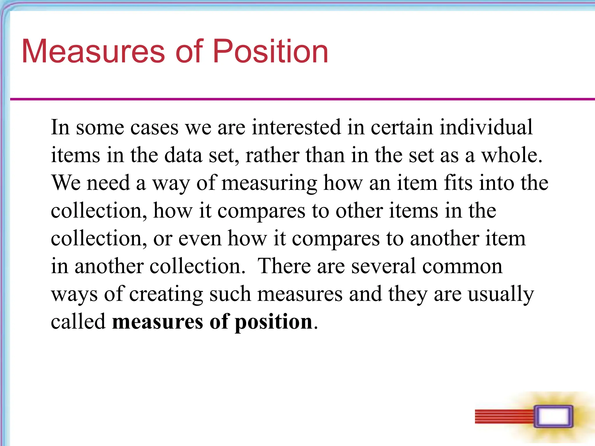 Measures of Position
In some cases we are interested in certain individual
items in the data set, rather than in the set as a whole.
We need a way of measuring how an item fits into the
collection, how it compares to other items in the
collection, or even how it compares to another item
in another collection. There are several common
ways of creating such measures and they are usually
called measures of position.
 