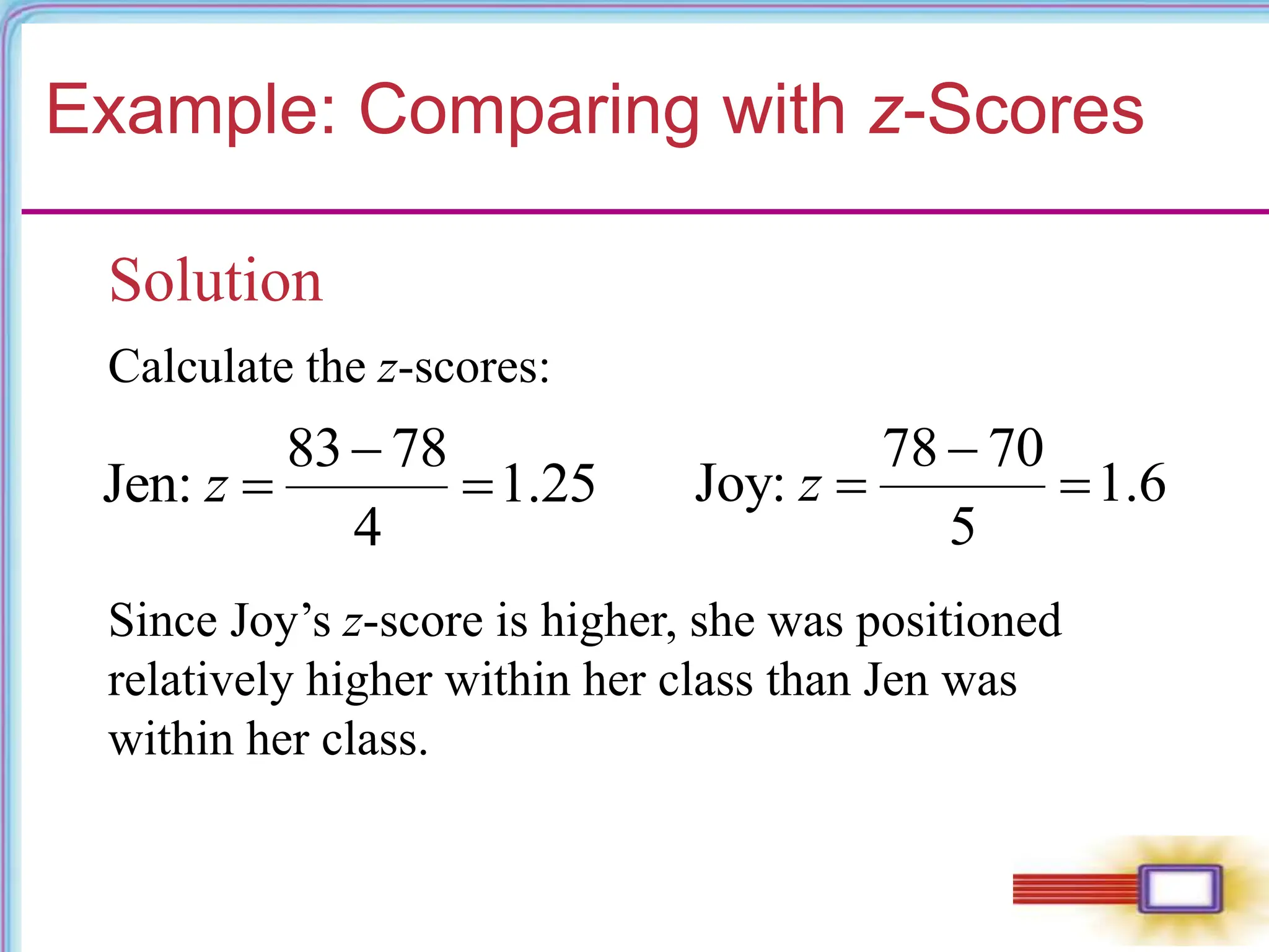 Example: Comparing with z-Scores
Solution
Calculate the z-scores:
83 78
Jen: 1.25
4
z

 
78 70
Joy: 1.6
5
z

 
Since Joy’s z-score is higher, she was positioned
relatively higher within her class than Jen was
within her class.
 