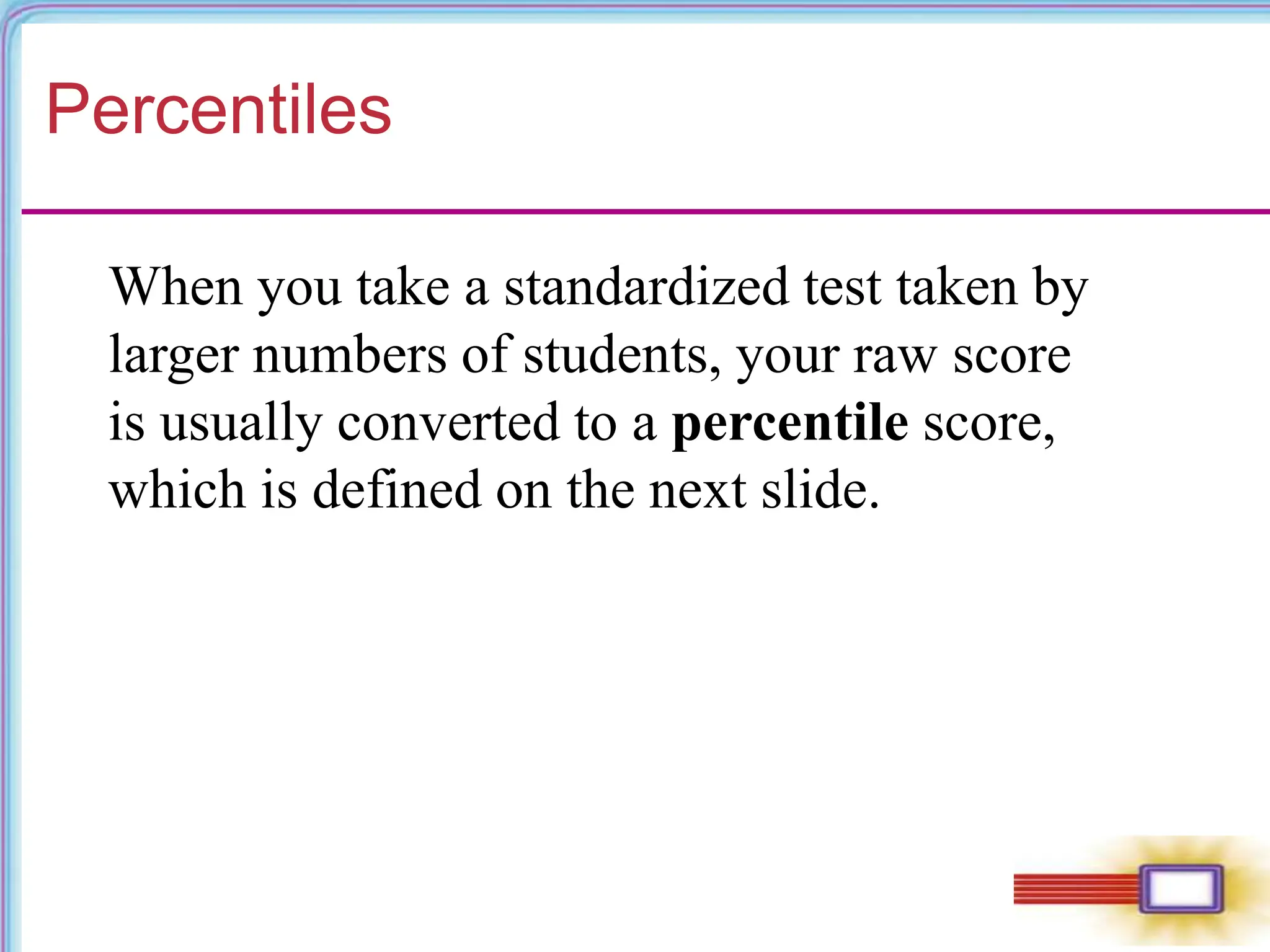 Percentiles
When you take a standardized test taken by
larger numbers of students, your raw score
is usually converted to a percentile score,
which is defined on the next slide.
 