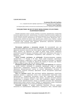 Маркетинг і менеджмент інновацій, 2011, № 1 29
УДК 005.2:005.342:658.8
Ілляшенко Наталія Сергіївна,
к.е.н., старший викладач кафедри маркетингу Сумського державного університету;
Росохата Анна Сергіївна,
магістрант факультету економіки та менеджменту Сумського державного університету
ТРЕНДВОТЧИНГ ЯК ІНСТРУМЕНТ ВИЗНАЧЕННЯ СТРАТЕГІЧНИХ
НАПРЯМКІВ РОЗВИТКУ
Стаття присвячена аналізу сучасних підходів до розуміння маркетингового інструменту
визначення стратегічних цілей – трендвотчингу. Розглянуто історичний розвиток напрямку та
погляди провідних науковців сучасності, які здійснюють практичне його застосування. Визначено
основні складові комплексу трендвотчингу та методи їх застосування. Використано один із
методологічних підходів для аналізу нових трендів ринку освітніх послуг України і надання
рекомендацій стосовно перспективних напрямків розвитку Сумського державного університету.
Ключові слова: тенденція, тренд, інновація, трендвотчинг, трендсеттінг, трендхантинг
(кулхантинг), вищий навчальний заклад (ВНЗ).
Постановка проблеми у загальному вигляді. На сьогоднішній день для
прогнозування майбутньої діяльності будь-який суб’єкт господарювання повинен вміти
правильно визначити стратегію, яка і буде гарантом перемоги в конкурентній боротьбі.
Факти свідчать, що практично всі лідери на ринку своїм успіхом завдячують
відповідності останнім трендам і тенденціям у своїй галузі. Здебільшого саме вони їх і
формують. Одним з інноваційних інструментів, який допомагає їм у цьому, є
трендвотчинг.
Аналіз останніх досліджень та публікацій. Основоположниками напрямку
трендвотчингу є Е. Роджерс та Ф. Басс. Також даний інструмент стратегічного
напрямку розвитку в маркетингу у своїх працях розглядали вітчизняні та зарубіжні
науковці і практики: Е. Голубков, Б. Зайдлін, Ю. Смірнов, О. Бутенко, Дж. Нейсбіт,
Г. Тард, Б. Райан, Н. Гросс, Дж. Гатч, М. Хенні, Р. Еверс.
Невирішені раніше питання, що є частиною загальної проблеми. Не зважаючи
на велику кількість публікацій та матеріалів, присвячених теорії та практиці
трендвотчингу невирішеним залишається питання розроблення дієвої методики
проведення трендвотчингового аналізу як системи впровадження поетапних та
розгалужених елементів комплексу ефективних заходів дослідження стратегічних
напрямків розвитку.
Мета та завдання статті. При розв’язанні проблем формування стратегічних
напрямків розвитку в маркетингу постає мета удосконалення теоретичних основ
трендвотчингу і розроблення методичних основ його проведення. Досягнення
поставленої мети зумовило вирішення таких завдань: дослідити еволюцію розвитку
трендвотчингу та розкрити сутність і зміст його понятійного апарату; визначити
основні методи трендвотчингового аналізу та розробити методику його проведення;
проаналізувати ринок освітніх послуг України та запропонувати шляхи оптимізації
системи надання освітніх послуг Сумським державним університетом.
Основний матеріал. У процесі управління будь-яким об’єктом прийнято
посилатися на «невизначеність майбутнього», «неминучість змін», «можливі форс-
 