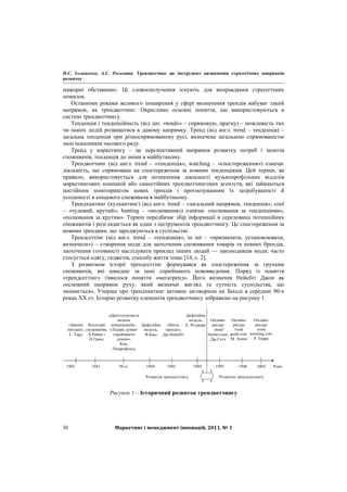 Н.С. Ілляшенко, А.С. Росохата. Трендвотчинг як інструмент визначення стратегічних напрямків
розвитку
Маркетинг і менеджмент інновацій, 2011, № 130
мажорні обставини». Ці словосполучення існують для виправдання стратегічних
помилок.
Останніми роками великого поширення у сфері визначення трендів набуває такий
напрямок, як трендвотчинг. Окреслимо основні поняття, що використовуються в
системі трендвотчингу.
Тенденція і тенденційність (від лат. «tendo» – спрямовую, прагну) – можливість тих
чи інших подій розвиватися в даному напрямку. Тренд (від англ. trend – тенденція) –
загальна тенденція при різноспрямованому русі, визначена загальною спрямованістю
змін показників часового ряду.
Тренд у маркетингу – це перспективний напрямок розвитку потреб і запитів
споживачів; тенденція до зміни в майбутньому.
Трендвотчинг (від англ. trend – «тенденція», watching – «спостереження») означає
діяльність, що спрямована на спостереження за новими тенденціями. Цей термін, як
правило, використовується для позначення діяльності вузькопрофільних відділів
маркетингових компаній або самостійних трендвотчингових агентств, які займаються
постійним моніторингом нових трендів і прогнозуванням їх затребуваності й
успішності в кінцевого споживача в майбутньому.
Трендхантинг (кулхантинг) (від англ. trend – «загальний напрямок, тенденція»; cool
– «чудовий, крутий»; hunting – «полювання») означає «полювання за тенденціями»,
«полювання за крутим». Термін передбачає збір інформації в середовищі потенційних
споживачів і розглядається як один з інструментів трендвотчингу. Це спостереження за
новими трендами, що зароджуються в суспільстві.
Трендсеттінг (від англ. trend – «тенденція», to set – «призначати, установлювати,
визначати») – створення моди для заохочення споживання товарів та певних брендів,
заохочення готовності наслідувати приклад інших людей — законодавців моди; часто
стосується одягу, гаджетів, способу життя тощо [14, c. 2].
З розвитком історії трендсеттінг формувався як спостереження за групами
споживачів, які швидше за інші сприймають нововведення. Поряд із поняття
«трендсеттінг» з'явилося поняття «мегатренд». Його визначив Нейсбіт Джон як
«основний напрямок руху, який визначає вигляд та сутність суспільства, що
змінюється». Уперше про трендхантинг активно заговорили на Заході в середині 90-х
роках ХХ ст. Історію розвитку елементів трендвотчингу зображено на рисунку 1.
«Закони
імітації»,
Г. Тард
«Двоступінчаста
модель
комунікацій»,
«Лідери думки-
сприймаючі
думки»,
Кац,
Лазарсфельд
Категорії
споживачів,
Б.Райан і
Н.Гросс
Дифузійна
модель,
Ф.Басс
«Мега-
тренди»,
Дж.Нейсбіт
1903 1943 50-ті 1969 1982 1995 1995 1998 2002 Роки
Дифузійна
модель,
Е. Роджерс
Онлайн-
ресурс
trend
guide.com,
М. Хенні
Онлайн-
ресурс
trend
wotching.com,
Р. Еверс
Онлайн-
ресурс
trend
hunter.com,
Дж.Гатч
Розвиток трендсеттінгу Розвиток трендхантингу
Рисунок 1 – Історичний розвиток трендвотчингу
 