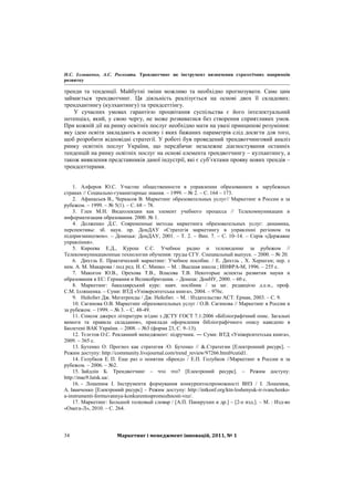 Н.С. Ілляшенко, А.С. Росохата. Трендвотчинг як інструмент визначення стратегічних напрямків
розвитку
Маркетинг і менеджмент інновацій, 2011, № 134
тренди та тенденції. Майбутні зміни можливо та необхідно прогнозувати. Саме цим
займається трендвотчинг. Ця діяльність реалізується на основі двох її складових:
трендхантингу (кулхантингу) та трендсеттінгу.
У сучасних умовах гарантією процвітання суспільства є його інтелектуальний
потенціал, який, у свою чергу, не може розвиватися без створення сприятливих умов.
При кожній дії на ринку освітніх послуг необхідно мати на увазі принципові розуміння:
яку ідею освіти закладають в основу і яких бажаних параметрів слід досягти для того,
щоб розробити відповідні стратегії. У роботі був проведений трендвотчинговий аналіз
ринку освітніх послуг України, що передбачає незалежне діагностування останніх
тенденцій на ринку освітніх послуг на основі елемента трендвотчингу – кулхантингу, а
також виявлення представників даної індустрії, які є суб’єктами прояву нових трендів –
трендсеттерами.
1. Алферов Ю.С. Участие общественности в управлении образованием в зарубежных
странах // Социально-гуманитарные знания. – 1999. – № 2. – С. 164 – 173.
2. Афанасьев В., Черкасов В. Маркетинг образовательных услуг// Маркетинг в России и за
рубежом. – 1999. – № 5(1). – С. 68 – 78.
3. Глен М.Н. Видеолекции как элемент учебного процесса // Телекоммуникации и
информатизация образования. 2000. № 1.
4. Долженко Д.С. Современные методы маркетинга образовательных услуг: динамика,
перспективы: зб. наук. пр. ДонДАУ «Стратегія маркетингу в управлінні регіоном та
підприємництвом». – Донецьк: ДонДАУ, 2001. – Т. 2. – Вип. 7. – С. 10–14. – Серія «Державне
управління».
5. Киреева Е.Д., Курош С.С. Учебное радио и телевидение за рубежом //
Телекоммуникационные технологии обучения: труды СГУ. Специальный выпуск. – 2000. – № 20.
6. Дихтль Е. Практический маркетинг: Учебное пособие. / Е. Дихтль , Х. Хершген; пер. с
нем. А. М. Макарова / под ред. И. С. Минко. – М. : Высшая школа ; ИНФРА-М, 1996. – 255 с.
7. Макогон Ю.В., Орехова Т.В., Власова Т.В. Некоторые аспекты развития науки и
образования в ЕС: Германия и Великобритания. – Донецк: ДонНУ, 2000. – 60 с.
8. Маркетинг: бакалаврський курс: навч. посібник / за заг. редакцією д.е.н., проф.
С.М. Ілляшенка. – Суми: ВТД «Університетська книга», 2004. – 976с.
9. Нейсбит Дж. Мегатренды / Дж. Нейсбит. – М. : Издательство АСТ: Ермак, 2003. – С. 9.
10. Сагинова О.В. Маркетинг образовательных услуг / О.В. Сагинова // Маркетинг в России и
за рубежом. – 1999. – № 3. – С. 48-49.
11. Список джерел літератури згідно з ДСТУ ГОСТ 7.1:2006 «Бібліографічний опис. Загальні
вимоги та правила складання», приклади оформлення бібліографічного опису наведено в
Бюлетені ВАК України. – 2008. – №3 (форма 23, С. 9–13).
12. Тєлєтов О.С. Рекламний менеджмент: підручник. ― Суми: ВТД «Університетська книга»,
2009. – 365 с.
13. Бутенко О. Прогноз как стратегия /О. Бутенко // &.Стратегии [Електронний ресурс]. –
Режим доступу: http://community.livejournal.com/trend_review/97266.html#cutid1.
14. Голубков Е. П. Еще раз о понятии «Бренд» / Е.П. Голубков //Маркетинг в России и за
рубежом. – 2006. – №2.
15. Зайдлін Б. Трендвотчинг – что это? [Електроний ресурс]. – Режим доступу:
http://mac9.lutsk.ua/.
16. - Лошенюк І. Інструменти формування конкурентоспроможності ВНЗ / І. Лошенюк,
А. Іванченко [Електроний ресурс] – Режим доступу: http://intkonf.org/ktn-loshenyuk-ir-ivanchenko-
a-instrumenti-formuvannya-konkurentospromozhnosti-vnz/.
17. Маркетинг: Большой толковый словар / [А.П. Панкрухин и др.] – [2-е изд.]. – М. : Изд-во
«Омега-Л», 2010. – С. 264.
 
