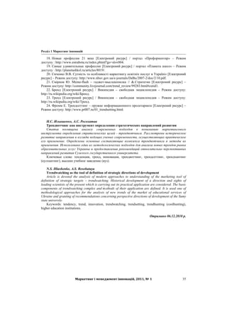Розділ 1 Маркетинг інновацій
Маркетинг і менеджмент інновацій, 2011, № 1 35
18. Новые профессии 21 века [Електроний ресурс] / портал «Профориентир» – Режим
доступу : http://www.estrabota.ru/index.phtml?go=slov004.
19. Самые удивительные профессии [Електроний ресурс] / портал «Планета школ» – Режим
доступу : http://planetashkol.ru/articles/8019/.
20. Сиченко В.В. Сутність та особливості маркетингу освітніх послуг в Україні» [Електроний
ресурс] – Режим доступу: http://www.nbuv.gov.ua/e-journals/DeBu/2007-2/doc/2/10.pdf.
21. Смірнов Ю. Memo-flash – гаджет-мыслекопилка // &.Стратегии [Електроний ресурс] –
Режим доступу: http://community.livejournal.com/trend_review/99283.html#cutid1.
22. Бренд [Електроний ресурс] / Википедия – свободная энциклопедия – Режим доступу:
http://ru.wikipedia.org/wiki/Бренд.
23. Тренд [Електроний ресурс] / Википедия – свободная энциклопедия – Режим доступу:
http://ru.wikipedia.org/wiki/Тренд.
24. Фромм Е. Трендсеттинг – оружие информационного пролетариата [Електроний ресурс] –
Режим доступу: http://www.pr007.ru/01_trendsetting.html.
Н.С. Ильяшенко, А.С. Росохатая
Трендвотчинг как инструмент определения стратегических направлений развития
Статья посвящена анализу современных подходов к пониманию маркетингового
инструмента определения стратегических целей - трендвотчинга. Рассмотрены историческое
развитие направления и взгляды ведущих ученых современности, осуществляющих практическое
его применение. Определены основные составляющие комплекса трендвотчинга и методы их
применения. Использовано один из методологических подходов для анализа новых трендов рынка
образовательных услуг Украины и предоставления рекомендаций относительно перспективных
направлений развития Сумского государственного университета.
Ключевые слова: тенденция, тренд, инновация, трендвотчинг, трендсеттинг, трендхантинг
(кулхантинг), высшее учебное заведение (вуз).
N.S. Illiashenko, A.S. Rosohataya
Trendwatching as the tool of definition of strategic directions of development
Article is devoted the analysis of modern approaches to understanding of the marketing tool of
definition of strategic targets – trendwatching. Historical development of a direction and sights of
leading scientists of the present which is carrying out its practical application are considered. The basic
components of trendwatching complex and methods of their application are defined. It is used one of
methodological approaches for the analysis of new trends of the market of educational services of
Ukraine and granting of recommendations concerning perspective directions of development of the Sumy
state university.
Keywords: tendency, trend, innovation, trendwatching, trendsetting, trendhunting (coolhunting),
higher education institutions.
Отримано 06.12.2010 р.
 