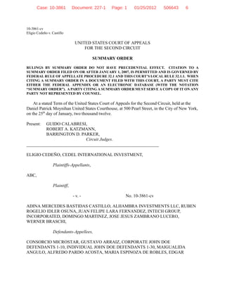 10-3861-cv
Eligio Cedeño v. Castillo
UNITED STATES COURT OF APPEALS
FOR THE SECOND CIRCUIT
SUMMARY ORDER
RULINGS BY SUMMARY ORDER DO NOT HAVE PRECEDENTIAL EFFECT. CITATION TO A
SUMMARY ORDER FILED ON OR AFTER JANUARY 1, 2007, IS PERMITTED AND IS GOVERNED BY
FEDERAL RULE OF APPELLATE PROCEDURE 32.1 AND THIS COURT’S LOCAL RULE 32.1.1. WHEN
CITING A SUMMARY ORDER IN A DOCUMENT FILED WITH THIS COURT, A PARTY MUST CITE
EITHER THE FEDERAL APPENDIX OR AN ELECTRONIC DATABASE (WITH THE NOTATION
“SUMMARY ORDER”). A PARTY CITING A SUMMARY ORDER MUST SERVE A COPY OF IT ON ANY
PARTY NOT REPRESENTED BY COUNSEL.
At a stated Term of the United States Court of Appeals for the Second Circuit, held at the
Daniel Patrick Moynihan United States Courthouse, at 500 Pearl Street, in the City of New York,
on the 25th
day of January, two thousand twelve.
Present: GUIDO CALABRESI,
ROBERT A. KATZMANN,
BARRINGTON D. PARKER,
Circuit Judges.
____________________________________________________________
ELIGIO CEDEÑO, CEDEL INTERNATIONAL INVESTMENT,
Plaintiffs-Appellants,
ABC,
Plaintiff,
- v. - No. 10-3861-cv
ADINA MERCEDES BASTIDAS CASTILLO, ALHAMBRA INVESTMENTS LLC, RUBEN
ROGELIO IDLER OSUNA, JUAN FELIPE LARA FERNANDEZ, INTECH GROUP,
INCORPORATED, DOMINGO MARTINEZ, JOSE JESUS ZAMBRANO LUCERO,
WERNER BRASCHI,
Defendants-Appellees,
CONSORCIO MICROSTAR, GUSTAVO ARRAIZ, CORPORATE JOHN DOE
DEFENDANTS 1-10, INDIVIDUAL JOHN DOE DEFENDANTS 1-30, MAIGUALIDA
ANGULO, ALFREDO PARDO ACOSTA, MARIA ESPINOZA DE ROBLES, EDGAR
Case: 10-3861 Document: 227-1 Page: 1 01/25/2012 506643 6
 
