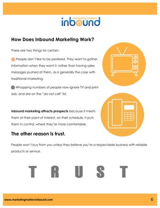 How Does Inbound Marketing Work?
There are two things for certain:
People don’t like to be pestered. They want to gather
information when they want it, rather than having sales
messages pushed at them, as is generally the case with
traditional marketing.
Whopping numbers of people now ignore TV and print

ads, and are on the “do not call” list.

Inbound marketing attracts prospects because it meets
them at their point of interest, on their schedule. It puts
them in control, where they’re more comfortable.

The other reason is trust.
People won’t buy from you unless they believe you’re a respectable business with reliable
products or service.

T R U S T
www.marketingmattersinbound.com

6

 