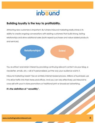 Building loyalty is the key to profitability.
Attracting new customers is important. But where inbound marketing really shines is its
ability to create ongoing conversations with existing customers that build strong, lasting
relationships and drive additional sales (both repeat purchases and value-added products
and services).

Relationships!

Sales!

You re-attract and retain interest by providing continuing relevant content via your blog, enewsletter, emails, etc.—all of it personalized, just the way your audience wants it.
Inbound marketing needn’t be an entirely-internet-based process. Millions of businesses use
it to drive traffic into their stores and offices. And you can very effectively use inbound to
cross-sell with your in-store promotions or traditional print or broadcast advertising.

It’s the definition of “versatility”.

www.marketingmattersinbound.com

8

 