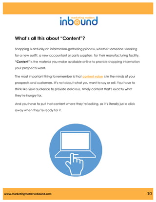 What’s all this about “Content”?
Shopping is actually an information-gathering process, whether someone’s looking
for a new outfit, a new accountant or parts suppliers for their manufacturing facility.
“Content” is the material you make available online to provide shopping information
your prospects want.
The most important thing to remember is that content value is in the minds of your
prospects and customers. It’s not about what you want to say or sell. You have to

think like your audience to provide delicious, timely content that’s exactly what
they’re hungry for.
And you have to put that content where they’re looking, so it’s literally just a click
away when they’re ready for it.

www.marketingmattersinbound.com

10

 