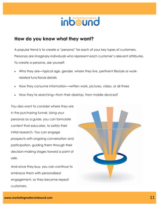 How do you know what they want?
A popular trend is to create a “persona” for each of your key types of customers.
Personas are imaginary individuals who represent each customer’s relevant attributes.
To create a persona, ask yourself:


Who they are—typical age, gender, where they live, pertinent lifestyle or workrelated functional details



How they consume information—written work, pictures, video, or all three



How they’re searching—from their desktop, from mobile devices?

You also want to consider where they are
in the purchasing funnel. Using your
personas as a guide, you can formulate
content that educates, to satisfy their
initial research. You can engage
prospects with ongoing conversation and
participation, guiding them through their
decision-making stages toward a point of
sale.
And once they buy, you can continue to
embrace them with personalized
engagement, so they become repeat
customers.

www.marketingmattersinbound.com

11

 