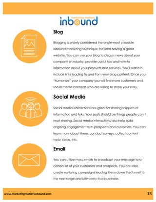 Blog
Blogging is widely considered the single-most valuable
inbound marketing technique, beyond having a good
website. You can use your blog to discuss news about your
company or industry, provide useful tips and how-to
information about your products and services. You’ll want to
include links leading to and from your blog content. Once you
“humanize” your company you will find more customers and
social media contacts who are willing to share your story.

Social Media
Social media interactions are great for sharing snippets of
information and links. Your posts should be things people can’t
resist sharing. Social media interactions also help build

ongoing engagement with prospects and customers. You can
learn more about them, conduct surveys, collect content
topic ideas, etc.

Email
You can utilize mass emails to broadcast your message to a

certain list of your customers and prospects. You can also
create nurturing campaigns leading them down the funnel to
the next stage and ultimately to a purchase.

www.marketingmattersinbound.com

13

 