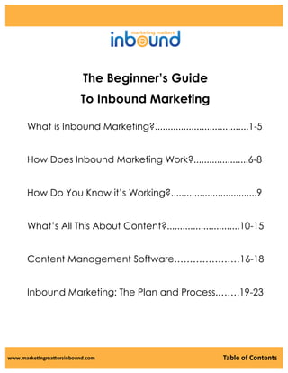 The Beginner’s Guide
To Inbound Marketing
What is Inbound Marketing?....................................1-5

How Does Inbound Marketing Work?.....................6-8
How Do You Know it’s Working?.................................9
What’s All This About Content?............................10-15
Content Management Software…………………16-18
Inbound Marketing: The Plan and Process.…….19-23

www.marketingmattersinbound.com

Table of Contents

 
