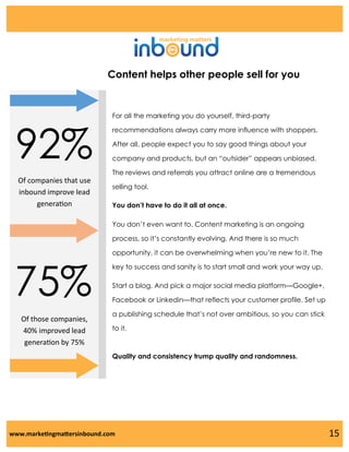 Content helps other people sell for you

92%

For all the marketing you do yourself, third-party
recommendations always carry more influence with shoppers.
After all, people expect you to say good things about your
company and products, but an “outsider” appears unbiased.
The reviews and referrals you attract online are a tremendous

Of companies that use
inbound improve lead
generation

selling tool.
You don’t have to do it all at once.
You don’t even want to. Content marketing is an ongoing
process, so it’s constantly evolving. And there is so much

75%
Of those companies,
40% improved lead
generation by 75%

opportunity, it can be overwhelming when you’re new to it. The
key to success and sanity is to start small and work your way up.

Start a blog. And pick a major social media platform—Google+,
Facebook or Linkedin—that reflects your customer profile. Set up
a publishing schedule that’s not over ambitious, so you can stick
to it.

Quality and consistency trump quality and randomness.

www.marketingmattersinbound.com

15

 