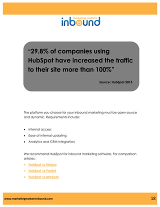 “29.8% of companies using

HubSpot have increased the traffic
to their site more than 100%”
Source: HubSpot 2013

The platform you choose for your inbound marketing must be open-source
and dynamic. Requirements include:



Internal access



Ease of internal updating



Analytics and CRM integration

We recommend HubSpot for inbound marketing software. For comparison
articles:


HubSpot vs Eloqua



HubSpot vs Pardot



HubSpot vs Marketo

www.marketingmattersinbound.com

18

 