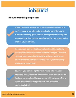 Inbound marketing is a process

Armed with your strategic plan and implementation tactics,
you’re ready to put inbound marketing to work. The key to
success is creating great content and regularly reviewing and
analyzing how that content is performing for you, based on the
metrics you’ve chosen.

Because you can see this information almost immediately,
you’ll quickly know if you need to make changes. Over time,
you can learn a great deal about your target audiences—
information that will help you further refine your marketing
and even your products.

So, while you can see right away if you’re attracting and
engaging the right people, the greatest value will come from
the long-term relationships you create with customers. This is
where inbound marketing succeeds and traditional
marketing falls off.

www.marketingmattersinbound.com

21

 