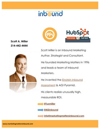 Scott A. Miller
314-442-4444
Scott Miller is an Inbound Marketing
Author, Strategist and Consultant.
He founded Marketing Matters in 1996
and leads a team of Inbound
Marketers.
He invented the Einstein Inbound
Assessment & AGI Pyramid.
His clients realize unusually high,
measurable ROI.
@Tuxmiller
@M2Inbound
info@marketingmattersinbound.com

www.marketingmattersinbound.com

 
