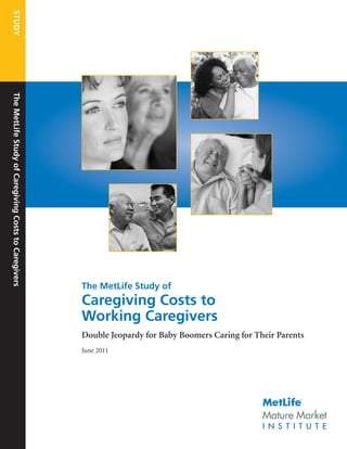 STUDY
The MetLife Study of Caregiving Costs to Caregivers




                                                      The MetLife Study of
                                                      Caregiving Costs to
                                                      Working Caregivers
                                                      Double Jeopardy for Baby Boomers Caring for Their Parents
                                                      June 2011




                                                                                                              ®




                                                                                                    Mature Market
                                                                                                    I N S T I T U T E
 