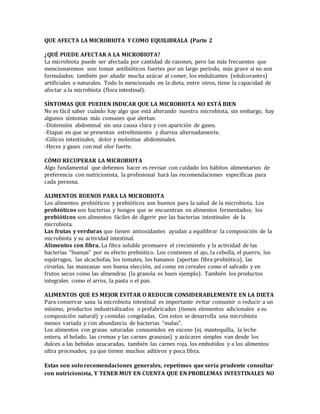 QUE AFECTA LA MICROBIOTA Y COMO EQUILIBRALA (Parte 2
¿QUÉ PUEDE AFECTAR A LA MICROBIOTA?
La microbiota puede ser afectada por cantidad de razones, pero las más frecuentes que
mencionaremos son: tomar antibióticos fuertes por un largo período, más grave si no son
formulados; también por añadir mucha azúcar al comer, los endulzantes (edulcorantes)
artificiales o naturales. Todo lo mencionado en la dieta, entre otros, tiene la capacidad de
afectar a la microbiota (flora intestinal).
SÍNTOMAS QUE PUEDEN INDICAR QUE LA MICROBIOTA NO ESTÁ BIEN
No es fácil saber cuándo hay algo que está alterando nuestra microbiota, sin embargo, hay
algunos síntomas más comunes que alertan:
-Distensión abdominal sin una causa clara y con aparición de gases.
-Etapas en que se presentan estreñimiento y diarrea alternadamente.
-Cólicos intestinales, dolor y molestias abdominales.
-Heces y gases con mal olor fuerte.
CÓMO RECUPERAR LA MICROBIOTA
Algo fundamental que debemos hacer es revisar con cuidado los hábitos alimentarios de
preferencia con nutricionista, la profesional hará las recomendaciones específicas para
cada persona.
ALIMENTOS BUENOS PARA LA MICROBIOTA
Los alimentos probióticos y prebióticos son buenos para la salud de la microbiota. Los
probióticos son bacterias y hongos que se encuentran en alimentos fermentados; los
prebióticos son alimentos fáciles de digerir por las bacterias intestinales de la
microbiota.
Las frutas y verduras que tienen antioxidantes ayudan a equilibrar la composición de la
microbiota y su actividad intestinal.
Alimentos con fibra. La fibra soluble promueve el crecimiento y la actividad de las
bacterias “buenas” por su efecto prebiótico. Los contienen el ajo, la cebolla, el puerro, los
espárragos, las alcachofas, los tomates, los bananos (aportan fibra probiótica), las
ciruelas, las manzanas son buena elección, así como en cereales como el salvado y en
frutos secos como las almendras (la granola es buen ejemplo). También los productos
integrales como el arroz, la pasta o el pan.
ALIMENTOS QUE ES MEJOR EVITAR O REDUCIR CONSIDERABLEMENTE EN LA DIETA
Para conservar sana la microbiota intestinal es importante evitar consumir o reducir a un
mínimo, productos industrializados o prefabricados (tienen elementos adicionales a su
composición natural) y comidas congeladas. Con estos se desarrolla una microbiota
menos variada y con abundancia de bacterias “malas”.
Los alimentos con grasas saturadas consumidos en exceso (ej. mantequilla, la leche
entera, el helado, las cremas y las carnes grasosas) y azúcares simples van desde los
dulces a las bebidas azucaradas, también las carnes roja, los embutidos y a los alimentos
ultra procesados, ya que tienen muchos aditivos y poca fibra.
Estas son solo recomendaciones generales, repetimos que sería prudente consultar
con nutricionista, Y TENER MUY EN CUENTA QUE EN PROBLEMAS INTESTINALES NO
 