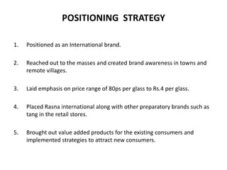 POSITIONING STRATEGY
1. Positioned as an International brand.
2. Reached out to the masses and created brand awareness in towns and
remote villages.
3. Laid emphasis on price range of 80ps per glass to Rs.4 per glass.
4. Placed Rasna international along with other preparatory brands such as
tang in the retail stores.
5. Brought out value added products for the existing consumers and
implemented strategies to attract new consumers.
 