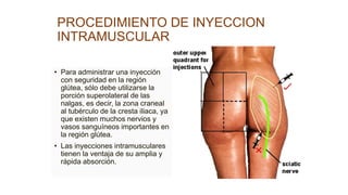 PROCEDIMIENTO DE INYECCION
INTRAMUSCULAR
• Para administrar una inyección
con seguridad en la región
glútea, sólo debe utilizarse la
porción superolateral de las
nalgas, es decir, la zona craneal
al tubérculo de la cresta iliaca, ya
que existen muchos nervios y
vasos sanguíneos importantes en
la región glútea.
• Las inyecciones intramusculares
tienen la ventaja de su amplia y
rápida absorción.
 