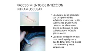 PROCEDIMIENTO DE INYECCION
INTRAMUSCULAR
• La aguja se debe introducir
con una profundidad
suficiente a través del tejido
subcutáneo grueso hasta
penetrar en el músculo
glúteo medio que no esta
cubierto por el músculo
glúteo mayor.
• Cualquier inyección en otra
zona resulta peligrosa y
puede dañar al nervio ciatico
u otros envíos y vasos
sanguíneos
 