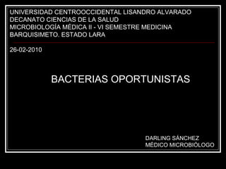 UNIVERSIDAD CENTROOCCIDENTAL LISANDRO ALVARADO
DECANATO CIENCIAS DE LA SALUD
MICROBIOLOGÍA MÉDICA II - VI SEMESTRE MEDICINA
BARQUISIMETO. ESTADO LARA
26-02-2010
BACTERIAS OPORTUNISTAS
DARLING SÁNCHEZ
MÉDICO MICROBIÓLOGO
 
