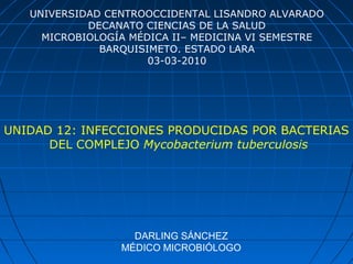 DARLING SÁNCHEZ
MÉDICO MICROBIÓLOGO
UNIVERSIDAD CENTROOCCIDENTAL LISANDRO ALVARADO
DECANATO CIENCIAS DE LA SALUD
MICROBIOLOGÍA MÉDICA II– MEDICINA VI SEMESTRE
BARQUISIMETO. ESTADO LARA
03-03-2010
UNIDAD 12: INFECCIONES PRODUCIDAS POR BACTERIAS
DEL COMPLEJO Mycobacterium tuberculosis
 