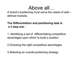 Above all…
A brand’s positioning must serve the needs of well –
defined markets.
The Differentiation and positioning task is
a 3 step one :
1. Identifying a set of differentiating competitive
advantages upon which to build a position
2.Choosing the right competitive advantages
3.Selecting an overall positioning strategy
 
