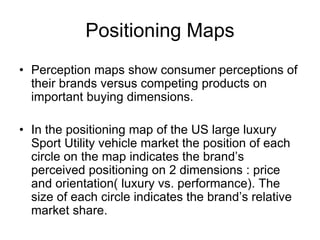 Positioning Maps
• Perception maps show consumer perceptions of
their brands versus competing products on
important buying dimensions.
• In the positioning map of the US large luxury
Sport Utility vehicle market the position of each
circle on the map indicates the brand’s
perceived positioning on 2 dimensions : price
and orientation( luxury vs. performance). The
size of each circle indicates the brand’s relative
market share.
 