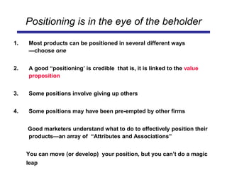 Positioning is in the eye of the beholder
1. Most products can be positioned in several different ways
—choose one
2. A good “positioning’ is credible that is, it is linked to the value
proposition
3. Some positions involve giving up others
4. Some positions may have been pre-empted by other firms
Good marketers understand what to do to effectively position their
products—an array of “Attributes and Associations”
You can move (or develop) your position, but you can’t do a magic
leap
 