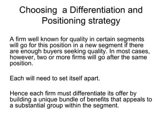 Choosing a Differentiation and
Positioning strategy
A firm well known for quality in certain segments
will go for this position in a new segment if there
are enough buyers seeking quality. In most cases,
however, two or more firms will go after the same
position.
Each will need to set itself apart.
Hence each firm must differentiate its offer by
building a unique bundle of benefits that appeals to
a substantial group within the segment.
 