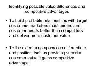 Identifying possible value differences and
competitive advantages
• To build profitable relationships with target
customers marketers must understand
customer needs better than competitors
and deliver more customer value.
• To the extent a company can differentiate
and position itself as providing superior
customer value it gains competitive
advantage.
 