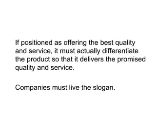 If positioned as offering the best quality
and service, it must actually differentiate
the product so that it delivers the promised
quality and service.
Companies must live the slogan.
 