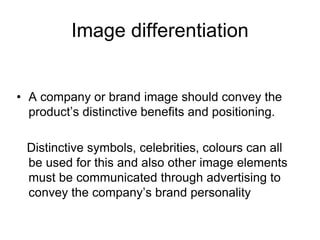 Image differentiation
• A company or brand image should convey the
product’s distinctive benefits and positioning.
Distinctive symbols, celebrities, colours can all
be used for this and also other image elements
must be communicated through advertising to
convey the company’s brand personality
 