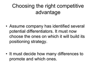 Choosing the right competitive
advantage
• Assume company has identified several
potential differentiators. It must now
choose the ones on which it will build its
positioning strategy.
• It must decide how many differences to
promote and which ones.
 