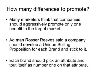 How many differences to promote?
• Many marketers think that companies
should aggressively promote only one
benefit to the target market
• Ad man Rosser Reeves said a company
should develop a Unique Selling
Proposition for each Brand and stick to it.
• Each brand should pick an attribute and
tout itself as number one on that attribute.
 