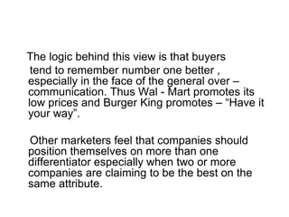 The logic behind this view is that buyers
tend to remember number one better ,
especially in the face of the general over –
communication. Thus Wal - Mart promotes its
low prices and Burger King promotes – “Have it
your way”.
Other marketers feel that companies should
position themselves on more than one
differentiator especially when two or more
companies are claiming to be the best on the
same attribute.
 