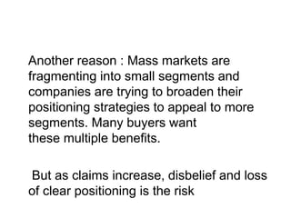 Another reason : Mass markets are
fragmenting into small segments and
companies are trying to broaden their
positioning strategies to appeal to more
segments. Many buyers want
these multiple benefits.
But as claims increase, disbelief and loss
of clear positioning is the risk
 