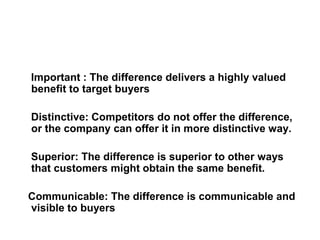 Important : The difference delivers a highly valued
benefit to target buyers
Distinctive: Competitors do not offer the difference,
or the company can offer it in more distinctive way.
Superior: The difference is superior to other ways
that customers might obtain the same benefit.
Communicable: The difference is communicable and
visible to buyers
 