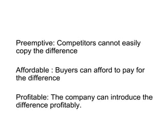 Preemptive: Competitors cannot easily
copy the difference
Affordable : Buyers can afford to pay for
the difference
Profitable: The company can introduce the
difference profitably.
 