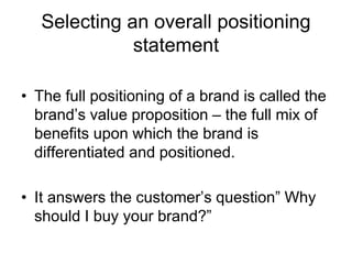 Selecting an overall positioning
statement
• The full positioning of a brand is called the
brand’s value proposition – the full mix of
benefits upon which the brand is
differentiated and positioned.
• It answers the customer’s question” Why
should I buy your brand?”
 