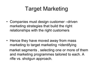 Target Marketing
• Companies must design customer –driven
marketing strategies that build the right
relationships with the right customers
• Hence they have moved away from mass
marketing to target marketing =identifying
market segments , selecting one or more of them
and marketing programmes tailored to each. A
rifle vs. shotgun approach.
 