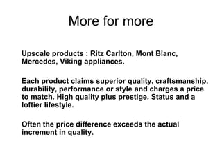 More for more
Upscale products : Ritz Carlton, Mont Blanc,
Mercedes, Viking appliances.
Each product claims superior quality, craftsmanship,
durability, performance or style and charges a price
to match. High quality plus prestige. Status and a
loftier lifestyle.
Often the price difference exceeds the actual
increment in quality.
 