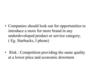 • Companies should look out for opportunities to
introduce a more for more brand in any
underdeveloped product or service category.
( Eg. Starbucks, I phone)
• Risk : Competition providing the same quality
at a lower price and economic downturn
 
