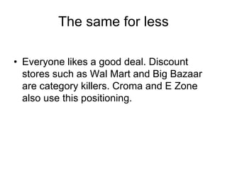 The same for less
• Everyone likes a good deal. Discount
stores such as Wal Mart and Big Bazaar
are category killers. Croma and E Zone
also use this positioning.
 