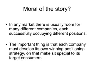 Moral of the story?
• In any market there is usually room for
many different companies, each
successfully occupying different positions.
• The important thing is that each company
must develop its own winning positioning
strategy, on that make sit special to its
target consumers.
 