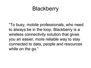 Blackberry
“To busy, mobile professionals, who need
to always be in the loop, Blackberry is a
wireless connectivity solution that gives
you an easier, more reliable way to stay
connected to data, people and resources
while on the go.”
 