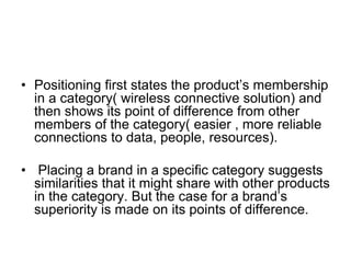 • Positioning first states the product’s membership
in a category( wireless connective solution) and
then shows its point of difference from other
members of the category( easier , more reliable
connections to data, people, resources).
• Placing a brand in a specific category suggests
similarities that it might share with other products
in the category. But the case for a brand’s
superiority is made on its points of difference.
 